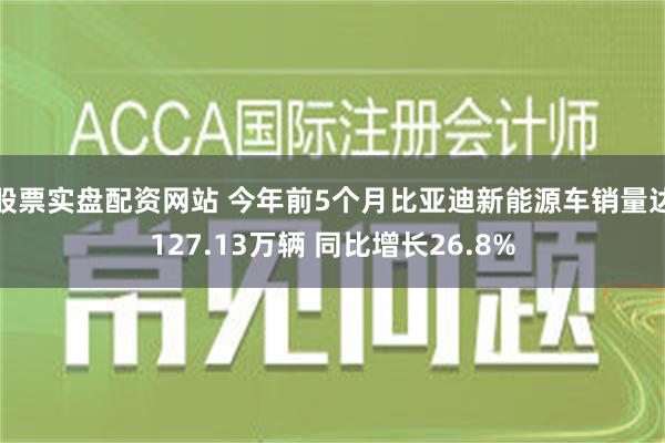 股票实盘配资网站 今年前5个月比亚迪新能源车销量达127.13万辆 同比增长26.8%