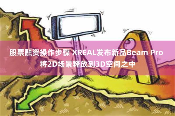 股票融资操作步骤 XREAL发布新品Beam Pro 将2D场景释放到3D空间之中