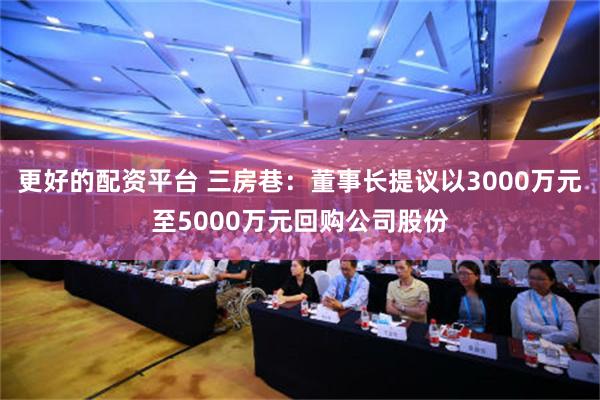 更好的配资平台 三房巷：董事长提议以3000万元至5000万元回购公司股份