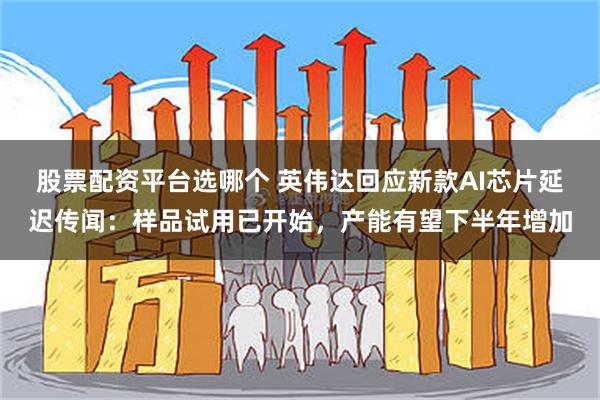 股票配资平台选哪个 英伟达回应新款AI芯片延迟传闻：样品试用已开始，产能有望下半年增加