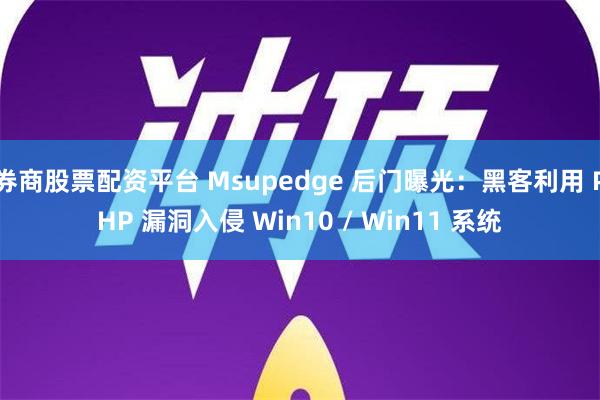 券商股票配资平台 Msupedge 后门曝光：黑客利用 PHP 漏洞入侵 Win10 / Win11 系统