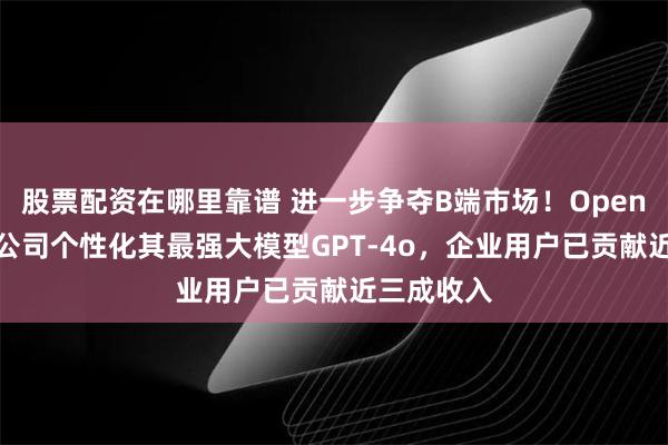 股票配资在哪里靠谱 进一步争夺B端市场！OpenAI将允许公司个性化其最强大模型GPT-4o，企业用户已贡献近三成收入