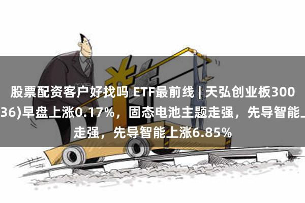 股票配资客户好找吗 ETF最前线 | 天弘创业板300ETF(159836)早盘上涨0.17%，固态电池主题走强，先导智能上涨6.85%