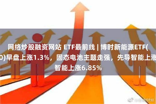 网络炒股融资网站 ETF最前线 | 博时新能源ETF(516580)早盘上涨1.3%，固态电池主题走强，先导智能上涨6.85%