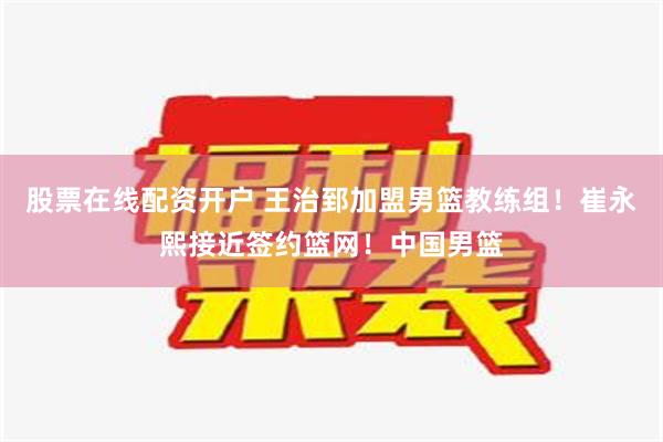 股票在线配资开户 王治郅加盟男篮教练组！崔永熙接近签约篮网！中国男篮