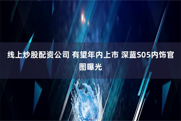 线上炒股配资公司 有望年内上市 深蓝S05内饰官图曝光