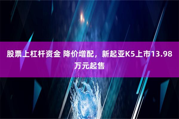 股票上杠杆资金 降价增配，新起亚K5上市13.98万元起售