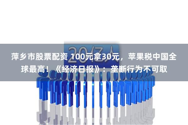 萍乡市股票配资 100元拿30元，苹果税中国全球最高！《经济日报》：垄断行为不可取