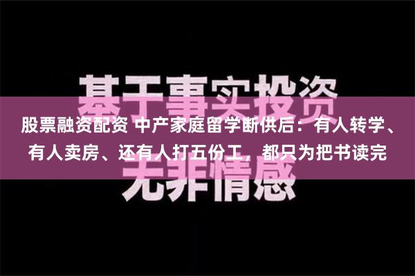 股票融资配资 中产家庭留学断供后：有人转学、有人卖房、还有人打五份工，都只为把书读完