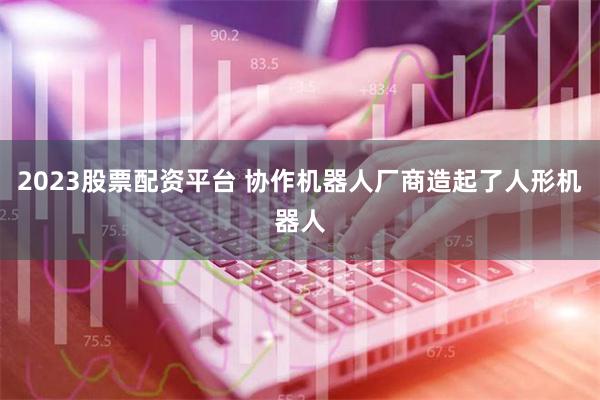 2023股票配资平台 协作机器人厂商造起了人形机器人