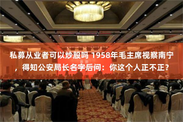 私募从业者可以炒股吗 1958年毛主席视察南宁，得知公安局长名字后问：你这个人正不正？