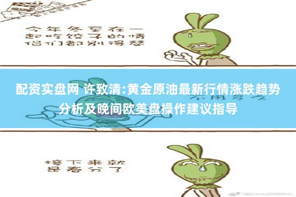 配资实盘网 许致清:黄金原油最新行情涨跌趋势分析及晚间欧美盘操作建议指导