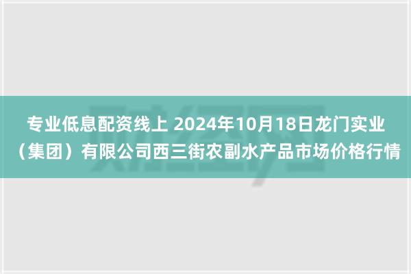 专业低息配资线上 2024年10月18日龙门实业（集团）有限公司西三街农副水产品市场价格行情