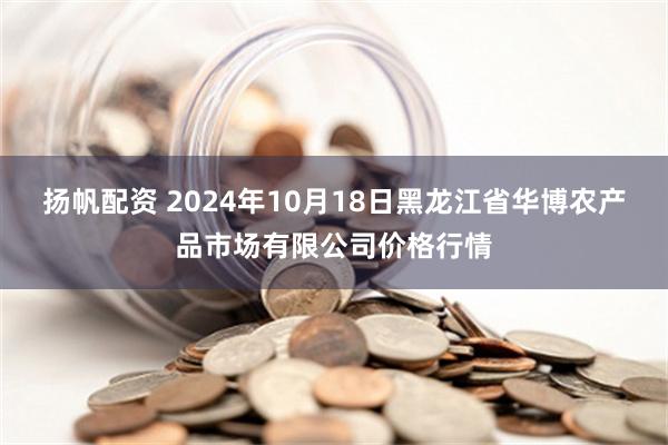 扬帆配资 2024年10月18日黑龙江省华博农产品市场有限公司价格行情