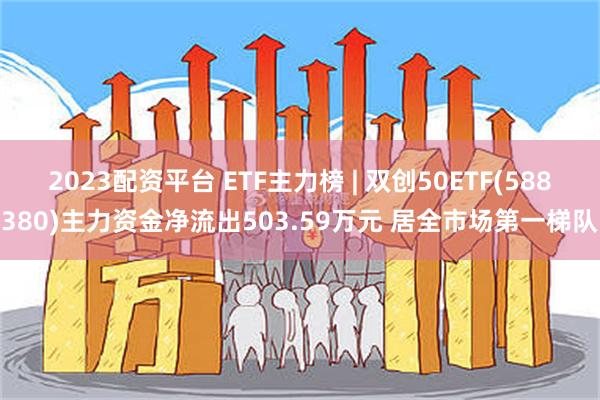 2023配资平台 ETF主力榜 | 双创50ETF(588380)主力资金净流出503.59万元 居全市场第一梯队