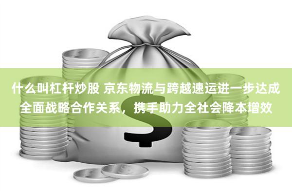 什么叫杠杆炒股 京东物流与跨越速运进一步达成全面战略合作关系，携手助力全社会降本增效