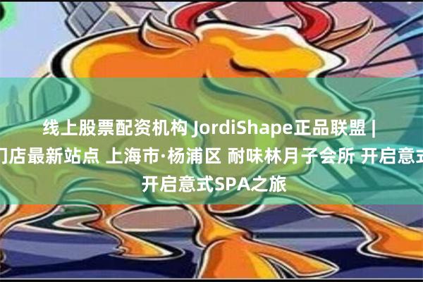 线上股票配资机构 JordiShape正品联盟 | 官方授权门店最新站点 上海市·杨浦区 耐味林月子会所 开启意式SPA之旅