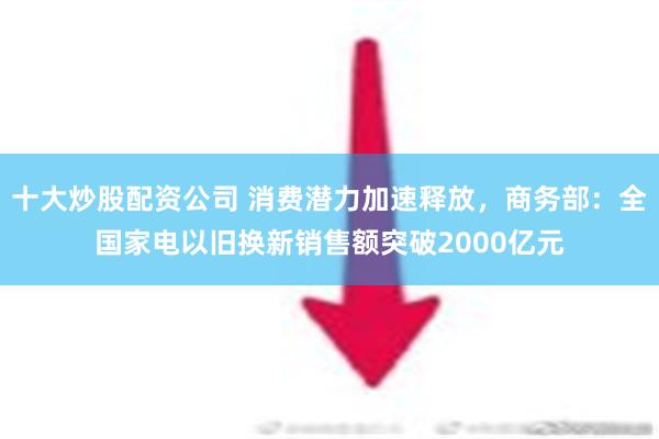 十大炒股配资公司 消费潜力加速释放，商务部：全国家电以旧换新销售额突破2000亿元