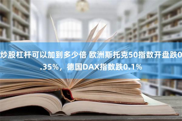 炒股杠杆可以加到多少倍 欧洲斯托克50指数开盘跌0.35%，德国DAX指数跌0.1%