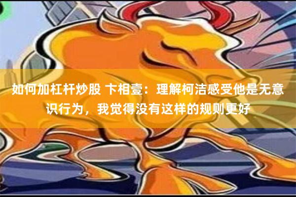 如何加杠杆炒股 卞相壹：理解柯洁感受他是无意识行为，我觉得没有这样的规则更好