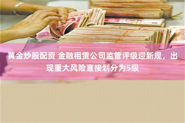 黄金炒股配资 金融租赁公司监管评级迎新规，出现重大风险直接划分为5级