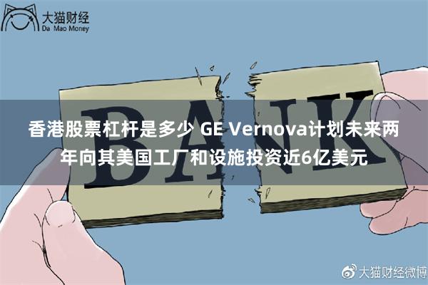 香港股票杠杆是多少 GE Vernova计划未来两年向其美国工厂和设施投资近6亿美元